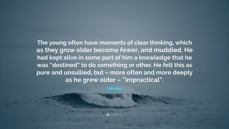 Doris Lessing Quote: “The young often have moments of clear thinking, which as they grow older become fewer, and muddied. He had kept alive in some part of him a knowledge that he was “destined” to do something or other. He felt this as pure and unsullied, but – more often and more deeply as he grew older – “impractical”.”