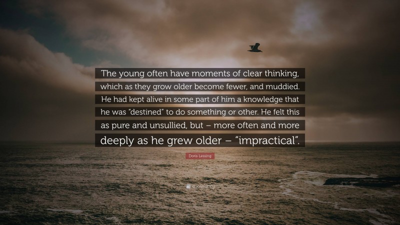 Doris Lessing Quote: “The young often have moments of clear thinking, which as they grow older become fewer, and muddied. He had kept alive in some part of him a knowledge that he was “destined” to do something or other. He felt this as pure and unsullied, but – more often and more deeply as he grew older – “impractical”.”