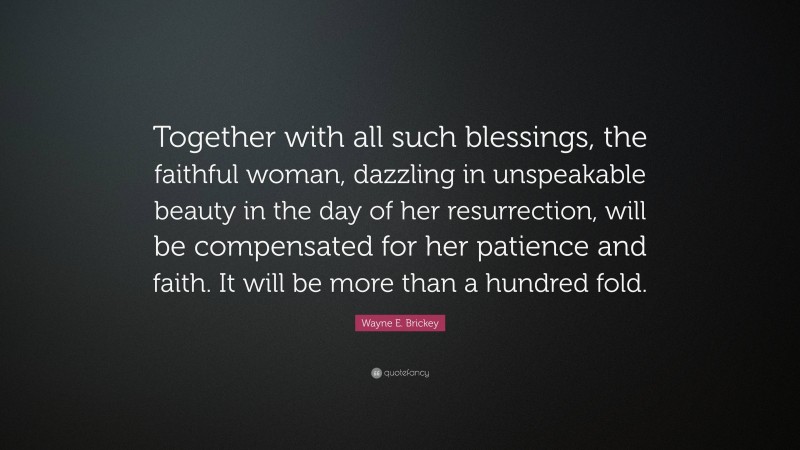 Wayne E. Brickey Quote: “Together with all such blessings, the faithful woman, dazzling in unspeakable beauty in the day of her resurrection, will be compensated for her patience and faith. It will be more than a hundred fold.”