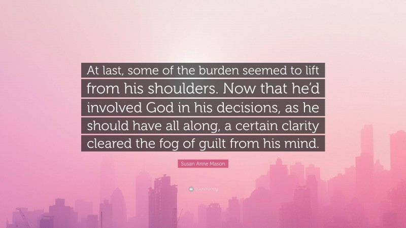 Susan Anne Mason Quote: “At last, some of the burden seemed to lift from his shoulders. Now that he’d involved God in his decisions, as he should have all along, a certain clarity cleared the fog of guilt from his mind.”