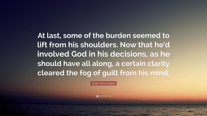 Susan Anne Mason Quote: “At last, some of the burden seemed to lift from his shoulders. Now that he’d involved God in his decisions, as he should have all along, a certain clarity cleared the fog of guilt from his mind.”
