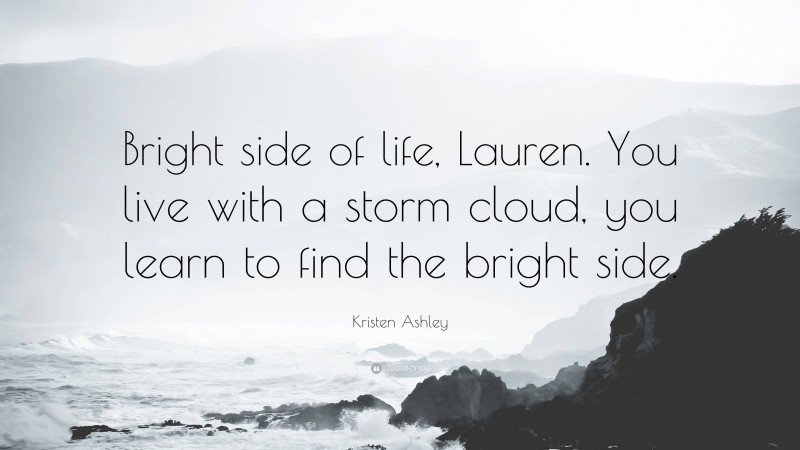 Kristen Ashley Quote: “Bright side of life, Lauren. You live with a storm cloud, you learn to find the bright side.”