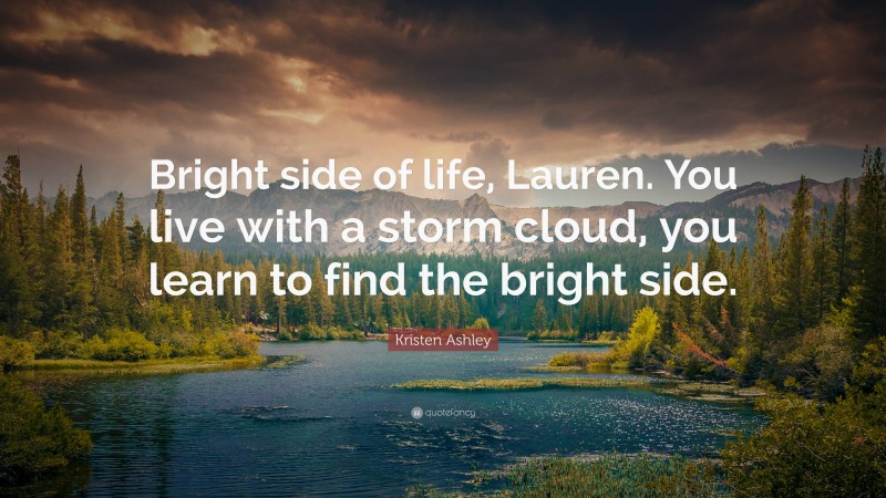 Kristen Ashley Quote: “Bright side of life, Lauren. You live with a storm cloud, you learn to find the bright side.”