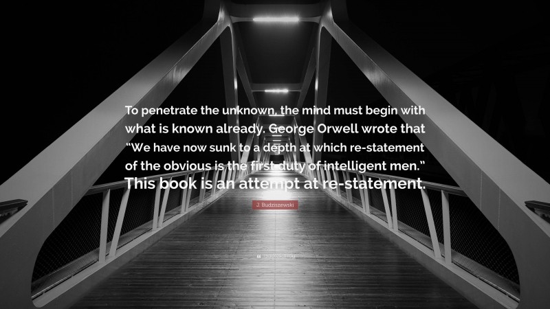 J. Budziszewski Quote: “To penetrate the unknown, the mind must begin with what is known already. George Orwell wrote that “We have now sunk to a depth at which re-statement of the obvious is the first duty of intelligent men.” This book is an attempt at re-statement.”