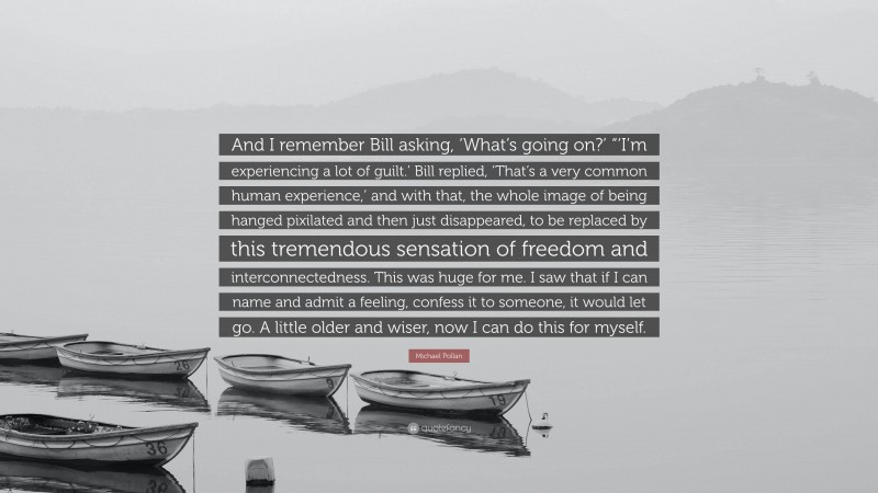 Michael Pollan Quote: “And I remember Bill asking, ‘What’s going on?’ “‘I’m experiencing a lot of guilt.’ Bill replied, ‘That’s a very common human experience,’ and with that, the whole image of being hanged pixilated and then just disappeared, to be replaced by this tremendous sensation of freedom and interconnectedness. This was huge for me. I saw that if I can name and admit a feeling, confess it to someone, it would let go. A little older and wiser, now I can do this for myself.”