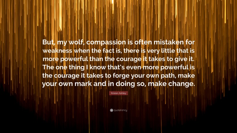 Kristen Ashley Quote: “But, my wolf, compassion is often mistaken for weakness when the fact is, there is very little that is more powerful than the courage it takes to give it. The one thing I know that’s even more powerful is the courage it takes to forge your own path, make your own mark and in doing so, make change.”