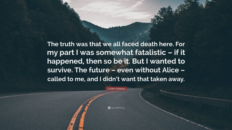 Joseph Delaney Quote: “The truth was that we all faced death here. For my part I was somewhat fatalistic – if it happened, then so be it. But I wanted to survive. The future – even without Alice – called to me, and I didn’t want that taken away.”