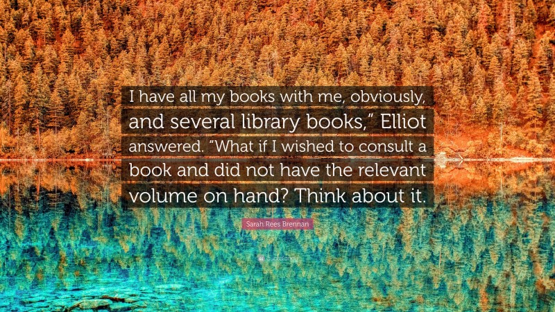 Sarah Rees Brennan Quote: “I have all my books with me, obviously, and several library books,” Elliot answered. “What if I wished to consult a book and did not have the relevant volume on hand? Think about it.”