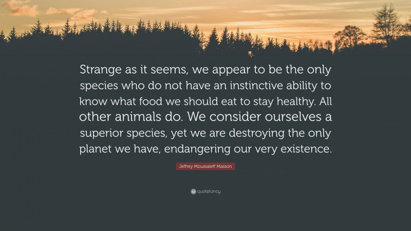 Jeffrey Moussaieff Masson Quote: “Strange as it seems, we appear to be the only species who do not have an instinctive ability to know what food we should eat to stay healthy. All other animals do. We consider ourselves a superior species, yet we are destroying the only planet we have, endangering our very existence.”