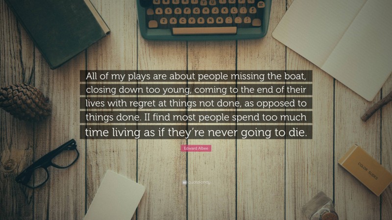 Edward Albee Quote: “All of my plays are about people missing the boat, closing down too young, coming to the end of their lives with regret at things not done, as opposed to things done. II find most people spend too much time living as if they’re never going to die.”