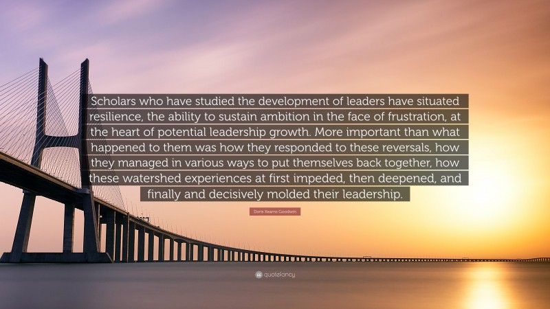 Doris Kearns Goodwin Quote: “Scholars who have studied the development of leaders have situated resilience, the ability to sustain ambition in the face of frustration, at the heart of potential leadership growth. More important than what happened to them was how they responded to these reversals, how they managed in various ways to put themselves back together, how these watershed experiences at first impeded, then deepened, and finally and decisively molded their leadership.”