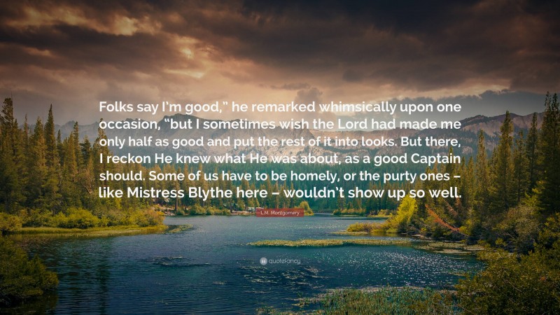 L.M. Montgomery Quote: “Folks say I’m good,” he remarked whimsically upon one occasion, “but I sometimes wish the Lord had made me only half as good and put the rest of it into looks. But there, I reckon He knew what He was about, as a good Captain should. Some of us have to be homely, or the purty ones – like Mistress Blythe here – wouldn’t show up so well.”