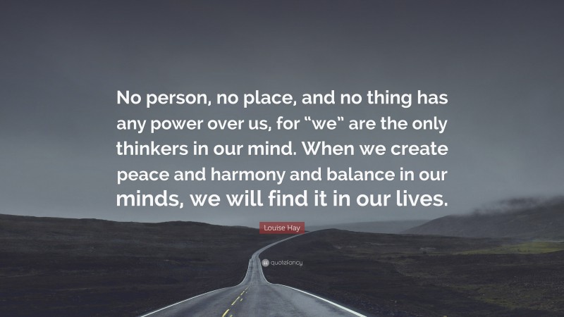 Louise Hay Quote: “No person, no place, and no thing has any power over us, for “we” are the only thinkers in our mind. When we create peace and harmony and balance in our minds, we will find it in our lives.”