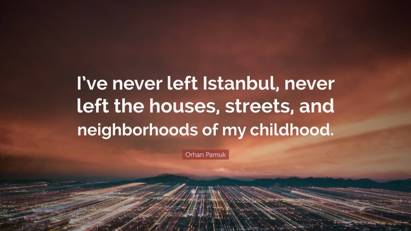 Orhan Pamuk Quote: “I’ve never left Istanbul, never left the houses, streets, and neighborhoods of my childhood.”