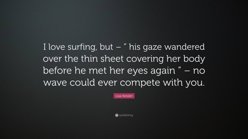 Lisa Kessler Quote: “I love surfing, but – ” his gaze wandered over the thin sheet covering her body before he met her eyes again ” – no wave could ever compete with you.”