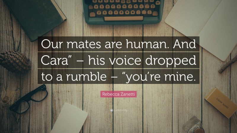 Rebecca Zanetti Quote: “Our mates are human. And Cara” – his voice dropped to a rumble – “you’re mine.”