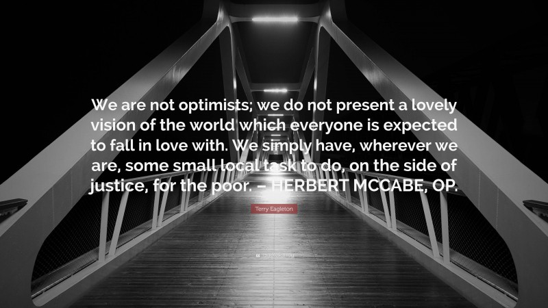 Terry Eagleton Quote: “We are not optimists; we do not present a lovely vision of the world which everyone is expected to fall in love with. We simply have, wherever we are, some small local task to do, on the side of justice, for the poor. – HERBERT MCCABE, OP.”