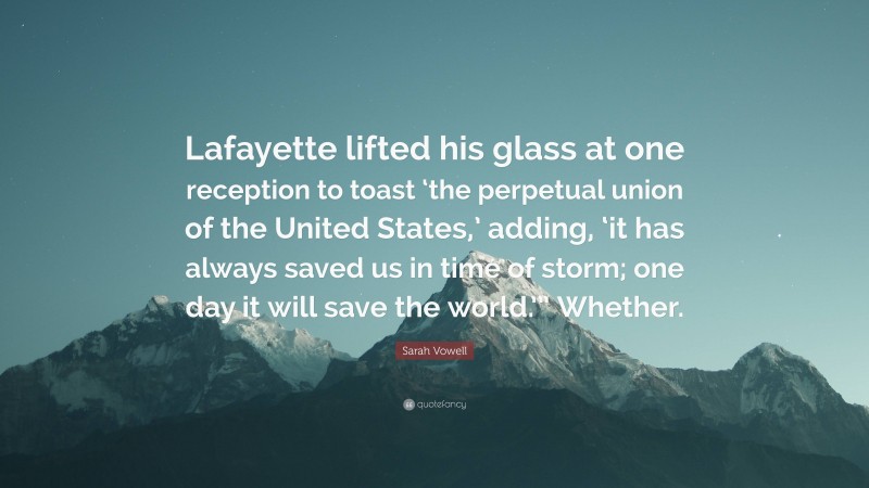 Sarah Vowell Quote: “Lafayette lifted his glass at one reception to toast ‘the perpetual union of the United States,’ adding, ‘it has always saved us in time of storm; one day it will save the world.’” Whether.”