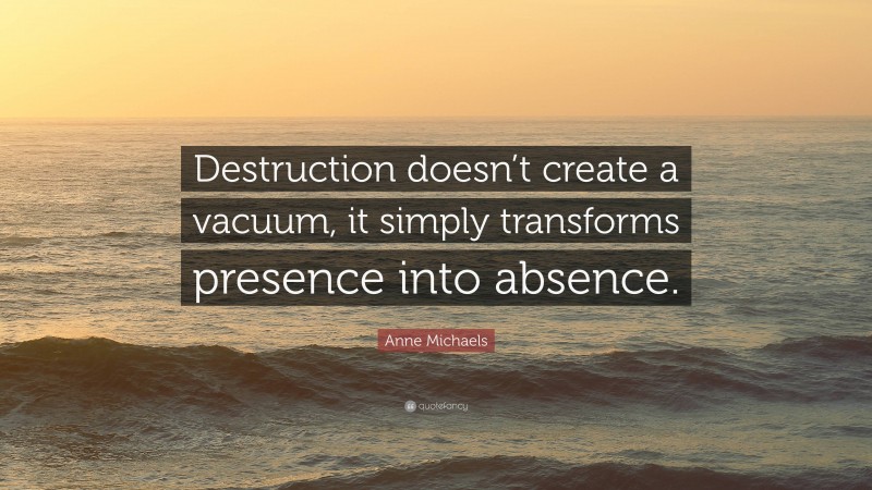 Anne Michaels Quote: “Destruction doesn’t create a vacuum, it simply transforms presence into absence.”