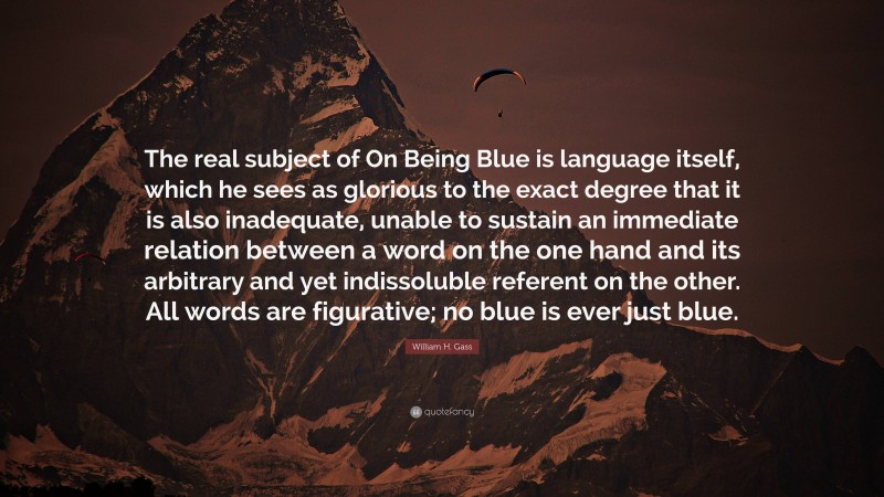 William H. Gass Quote: “The real subject of On Being Blue is language itself, which he sees as glorious to the exact degree that it is also inadequate, unable to sustain an immediate relation between a word on the one hand and its arbitrary and yet indissoluble referent on the other. All words are figurative; no blue is ever just blue.”