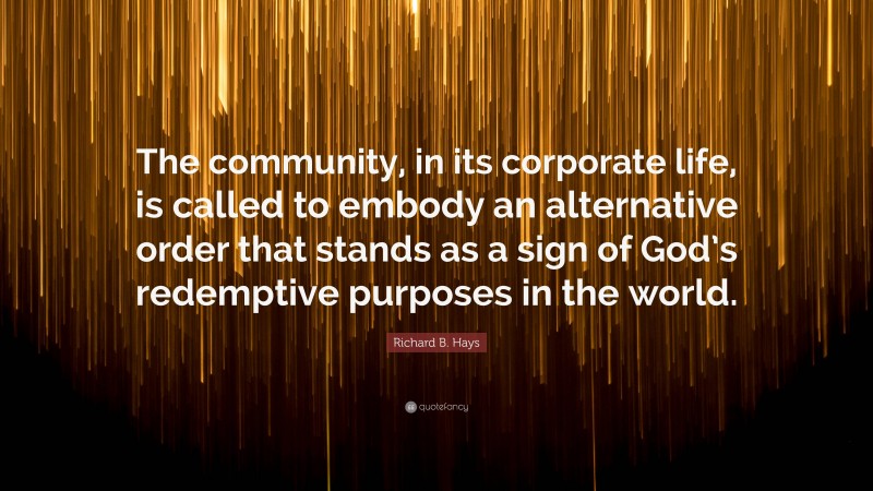 Richard B. Hays Quote: “The community, in its corporate life, is called to embody an alternative order that stands as a sign of God’s redemptive purposes in the world.”