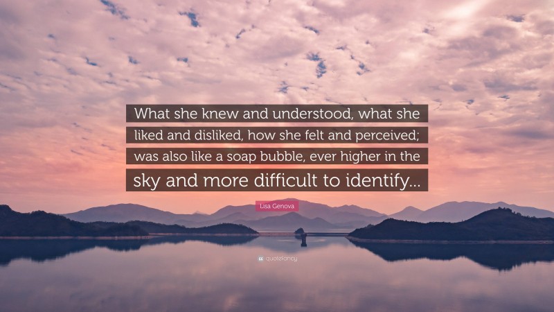 Lisa Genova Quote: “What she knew and understood, what she liked and disliked, how she felt and perceived; was also like a soap bubble, ever higher in the sky and more difficult to identify...”