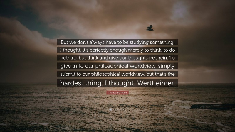 Thomas Bernhard Quote: “But we don’t always have to be studying something, I thought, it’s perfectly enough merely to think, to do nothing but think and give our thoughts free rein. To give in to our philosophical worldview, simply submit to our philosophical worldview, but that’s the hardest thing, I thought. Wertheimer.”