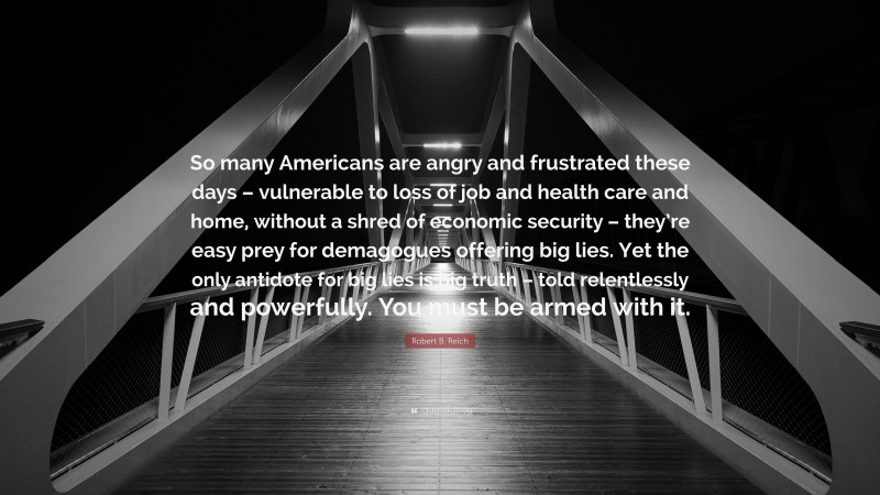 Robert B. Reich Quote: “So many Americans are angry and frustrated these days – vulnerable to loss of job and health care and home, without a shred of economic security – they’re easy prey for demagogues offering big lies. Yet the only antidote for big lies is big truth – told relentlessly and powerfully. You must be armed with it.”