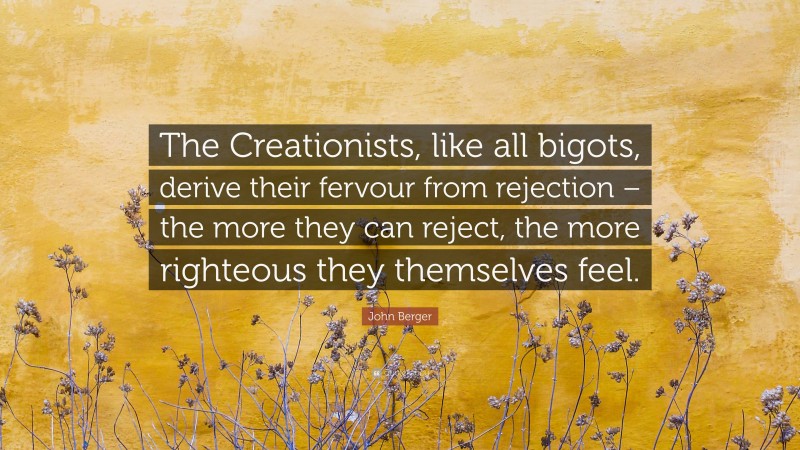 John Berger Quote: “The Creationists, like all bigots, derive their fervour from rejection – the more they can reject, the more righteous they themselves feel.”