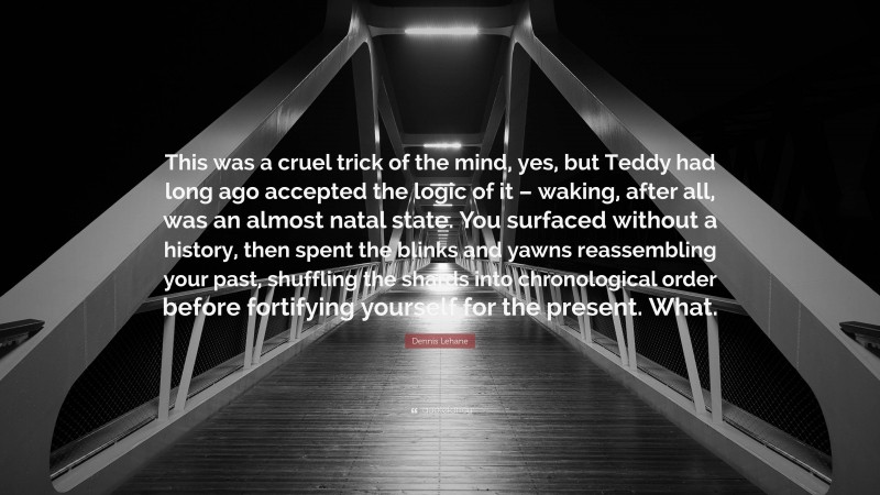 Dennis Lehane Quote: “This was a cruel trick of the mind, yes, but Teddy had long ago accepted the logic of it – waking, after all, was an almost natal state. You surfaced without a history, then spent the blinks and yawns reassembling your past, shuffling the shards into chronological order before fortifying yourself for the present. What.”