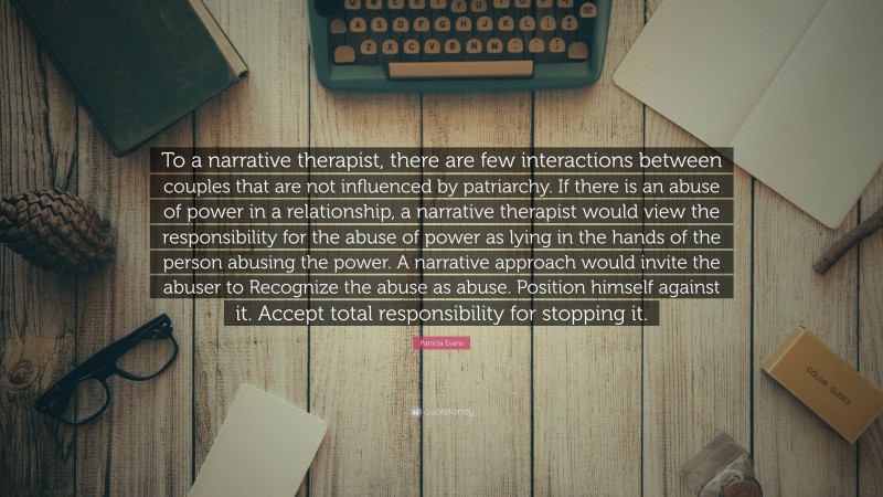 Patricia Evans Quote: “To a narrative therapist, there are few interactions between couples that are not influenced by patriarchy. If there is an abuse of power in a relationship, a narrative therapist would view the responsibility for the abuse of power as lying in the hands of the person abusing the power. A narrative approach would invite the abuser to Recognize the abuse as abuse. Position himself against it. Accept total responsibility for stopping it.”