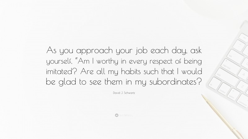 David J. Schwartz Quote: “As you approach your job each day, ask yourself, “Am I worthy in every respect of being imitated? Are all my habits such that I would be glad to see them in my subordinates?”