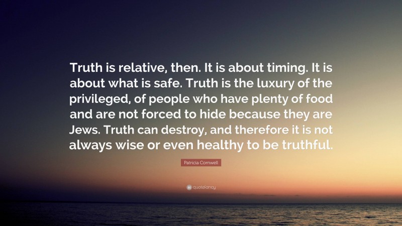 Patricia Cornwell Quote: “Truth is relative, then. It is about timing. It is about what is safe. Truth is the luxury of the privileged, of people who have plenty of food and are not forced to hide because they are Jews. Truth can destroy, and therefore it is not always wise or even healthy to be truthful.”