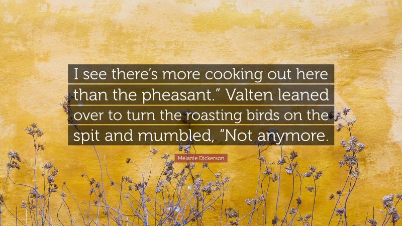 Melanie Dickerson Quote: “I see there’s more cooking out here than the pheasant.” Valten leaned over to turn the roasting birds on the spit and mumbled, “Not anymore.”