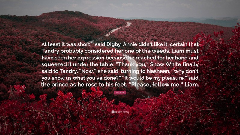 E.D. Baker Quote: “At least it was short,” said Digby. Annie didn’t like it, certain that Tandry probably considered her one of the weeds. Liam must have seen her expression because he reached for her hand and squeezed it under the table. “Thank you,” Snow White finally said to Tandry. “Now,” she said, turning to Nasheen, “why don’t you show us what you’ve done?” “It would be my pleasure,” said the prince as he rose to his feet. “Please, follow me.” Liam.”