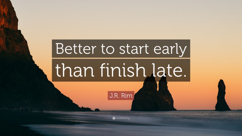 J.R. Rim Quote: “Better to start early than finish late.”