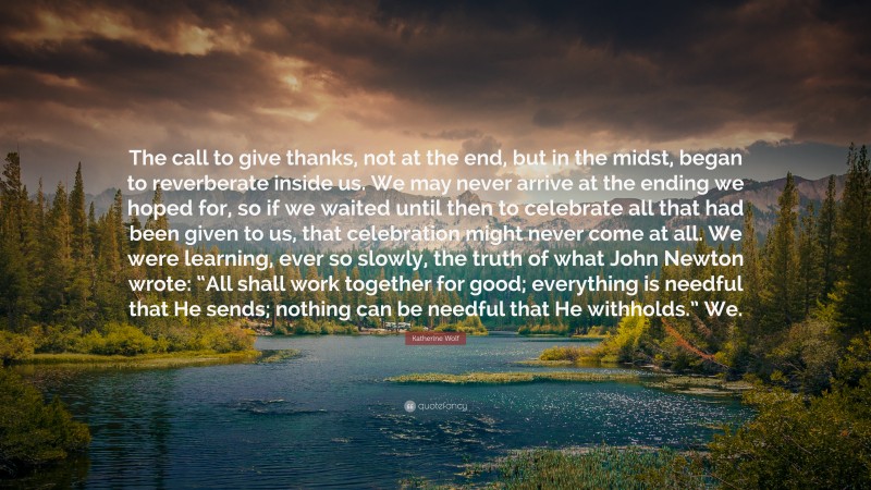 Katherine Wolf Quote: “The call to give thanks, not at the end, but in the midst, began to reverberate inside us. We may never arrive at the ending we hoped for, so if we waited until then to celebrate all that had been given to us, that celebration might never come at all. We were learning, ever so slowly, the truth of what John Newton wrote: “All shall work together for good; everything is needful that He sends; nothing can be needful that He withholds.” We.”