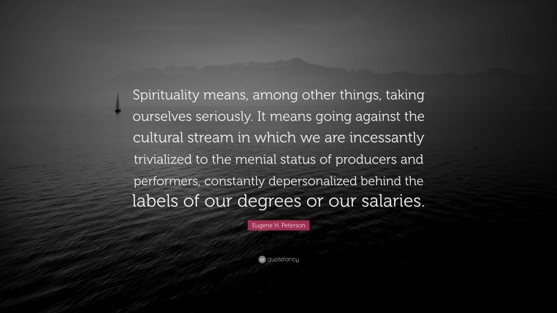 Eugene H. Peterson Quote: “Spirituality means, among other things, taking ourselves seriously. It means going against the cultural stream in which we are incessantly trivialized to the menial status of producers and performers, constantly depersonalized behind the labels of our degrees or our salaries.”