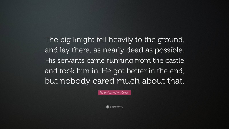 Roger Lancelyn Green Quote: “The big knight fell heavily to the ground, and lay there, as nearly dead as possible. His servants came running from the castle and took him in. He got better in the end, but nobody cared much about that.”