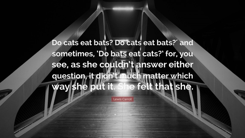 Lewis Carroll Quote: “Do cats eat bats? Do cats eat bats?′ and sometimes, ‘Do bats eat cats?’ for, you see, as she couldn’t answer either question, it didn’t much matter which way she put it. She felt that she.”