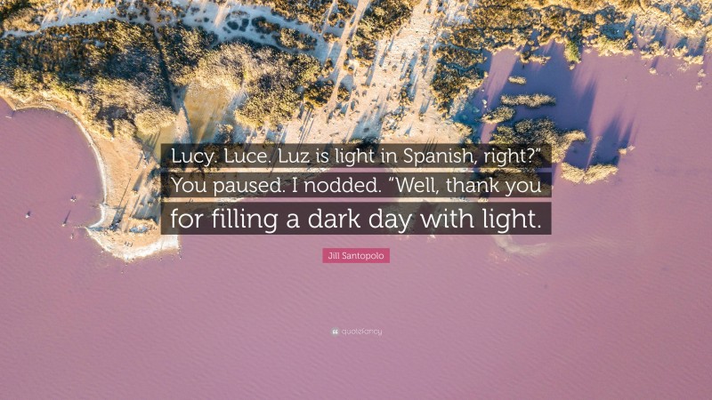 Jill Santopolo Quote: “Lucy. Luce. Luz is light in Spanish, right?” You paused. I nodded. “Well, thank you for filling a dark day with light.”