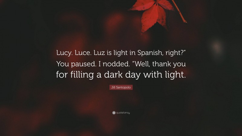 Jill Santopolo Quote: “Lucy. Luce. Luz is light in Spanish, right?” You paused. I nodded. “Well, thank you for filling a dark day with light.”