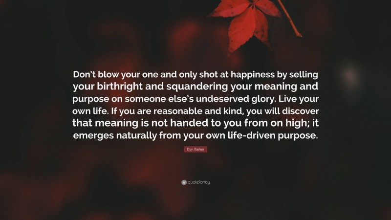 Dan Barker Quote: “Don’t blow your one and only shot at happiness by selling your birthright and squandering your meaning and purpose on someone else’s undeserved glory. Live your own life. If you are reasonable and kind, you will discover that meaning is not handed to you from on high; it emerges naturally from your own life-driven purpose.”