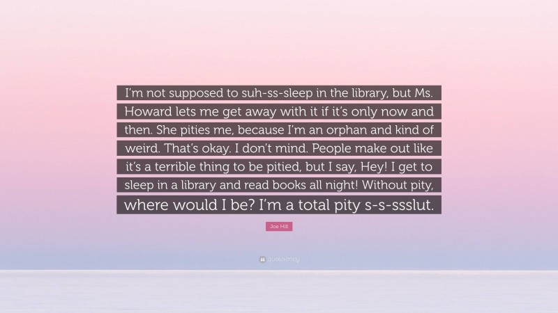 Joe Hill Quote: “I’m not supposed to suh-ss-sleep in the library, but Ms. Howard lets me get away with it if it’s only now and then. She pities me, because I’m an orphan and kind of weird. That’s okay. I don’t mind. People make out like it’s a terrible thing to be pitied, but I say, Hey! I get to sleep in a library and read books all night! Without pity, where would I be? I’m a total pity s-s-ssslut.”