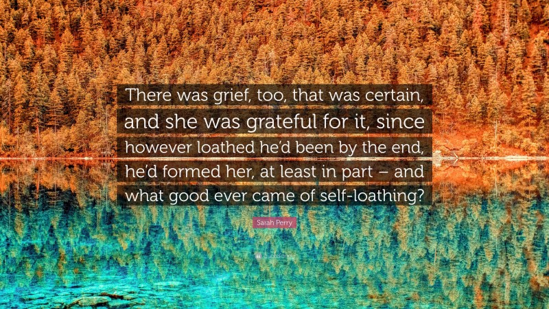 Sarah Perry Quote: “There was grief, too, that was certain, and she was grateful for it, since however loathed he’d been by the end, he’d formed her, at least in part – and what good ever came of self-loathing?”