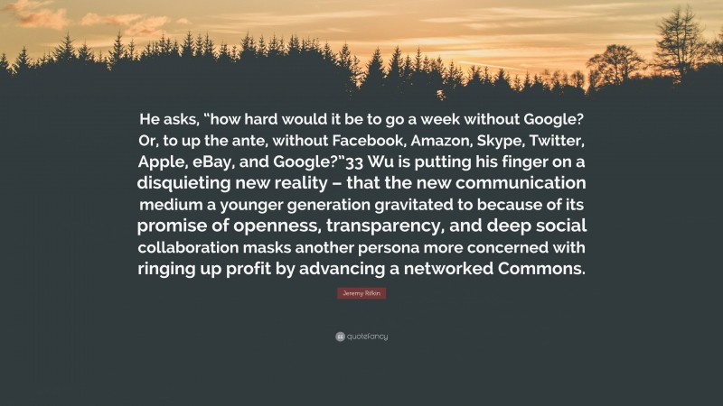 Jeremy Rifkin Quote: “He asks, “how hard would it be to go a week without Google? Or, to up the ante, without Facebook, Amazon, Skype, Twitter, Apple, eBay, and Google?”33 Wu is putting his finger on a disquieting new reality – that the new communication medium a younger generation gravitated to because of its promise of openness, transparency, and deep social collaboration masks another persona more concerned with ringing up profit by advancing a networked Commons.”