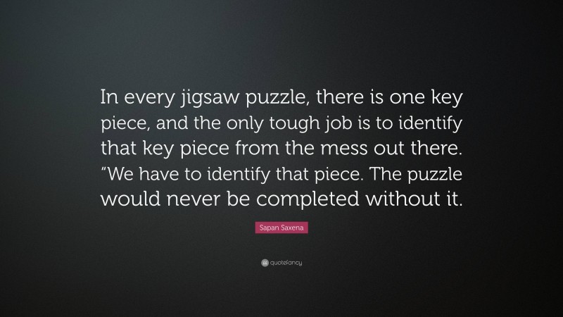 Sapan Saxena Quote: “In every jigsaw puzzle, there is one key piece, and the only tough job is to identify that key piece from the mess out there. “We have to identify that piece. The puzzle would never be completed without it.”