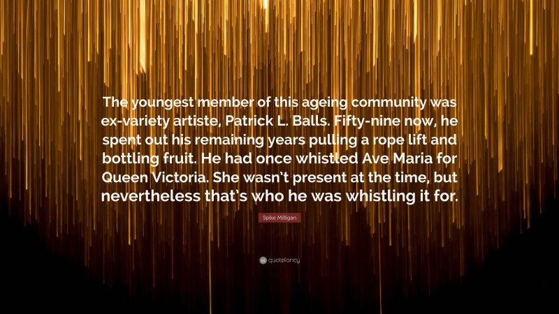 Spike Milligan Quote: “The youngest member of this ageing community was ex-variety artiste, Patrick L. Balls. Fifty-nine now, he spent out his remaining years pulling a rope lift and bottling fruit. He had once whistled Ave Maria for Queen Victoria. She wasn’t present at the time, but nevertheless that’s who he was whistling it for.”