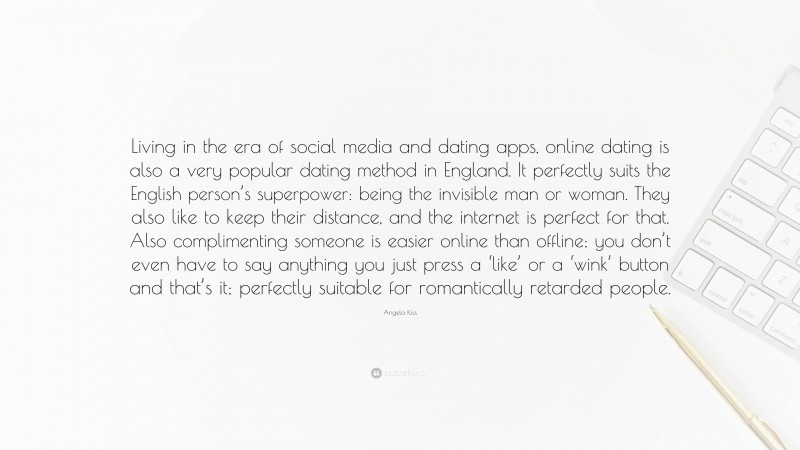 Angela Kiss Quote: “Living in the era of social media and dating apps, online dating is also a very popular dating method in England. It perfectly suits the English person’s superpower: being the invisible man or woman. They also like to keep their distance, and the internet is perfect for that. Also complimenting someone is easier online than offline; you don’t even have to say anything you just press a ‘like’ or a ‘wink’ button and that’s it; perfectly suitable for romantically retarded people.”