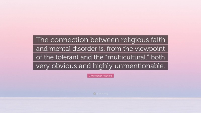 Christopher Hitchens Quote: “The connection between religious faith and mental disorder is, from the viewpoint of the tolerant and the “multicultural,” both very obvious and highly unmentionable.”